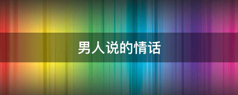 男人说的情话（男人说的情话句子）