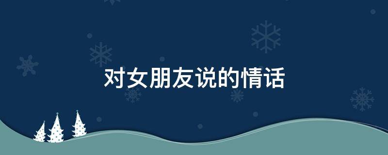 对女朋友说的情话 对女朋友说的情话长文