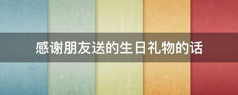 感谢朋友送的生日礼物的话 感谢朋友送的生日礼物的话怎么说