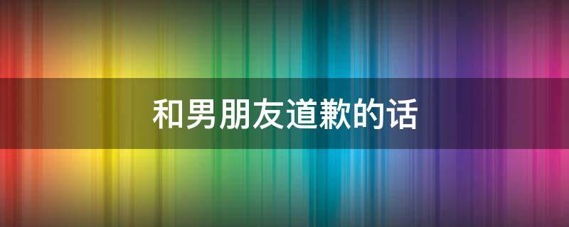 和男朋友道歉的话 自己太作了和男朋友道歉的话