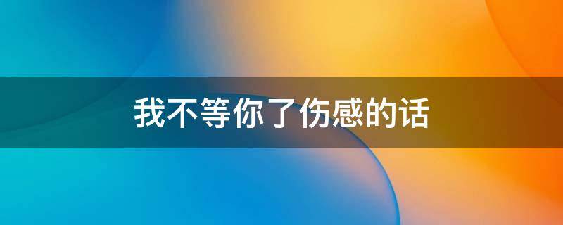 我不等你了伤感的话 关于我不等你了的说说