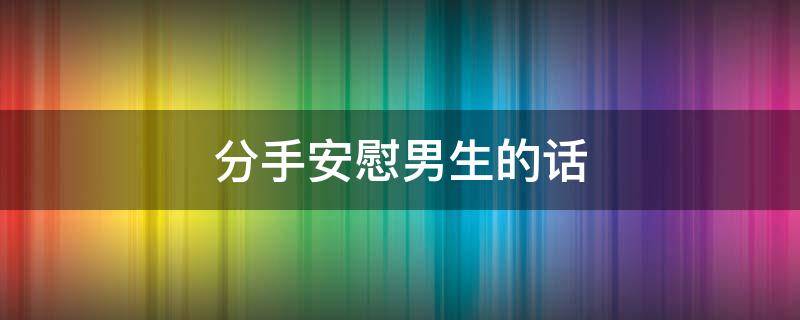 分手安慰男生的话（分手安慰男生的话搞笑）