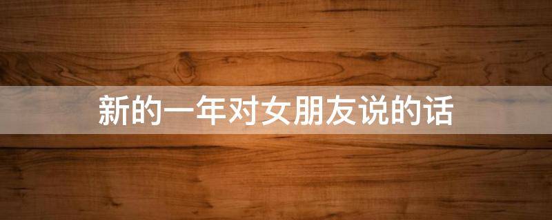 新的一年对女朋友说的话 新的一年对女朋友说的话1000字