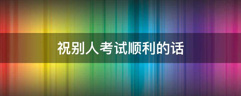祝别人考试顺利的话（祝别人考试顺利的话语）