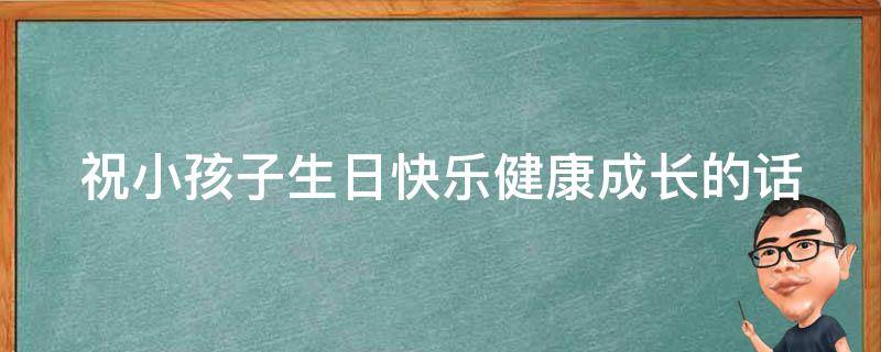 祝小孩子生日快乐健康成长的话（祝小孩子生日快乐健康成长的话八个字）