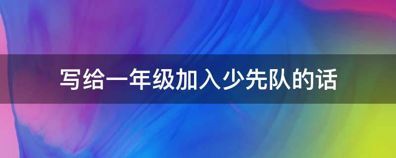 写给一年级加入少先队的话 写给一年级加入少先队的话简短