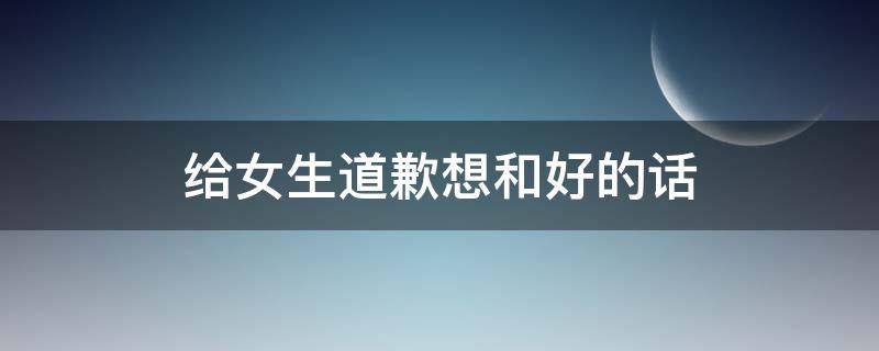 给女生道歉想和好的话 给女生道歉想和好的话语