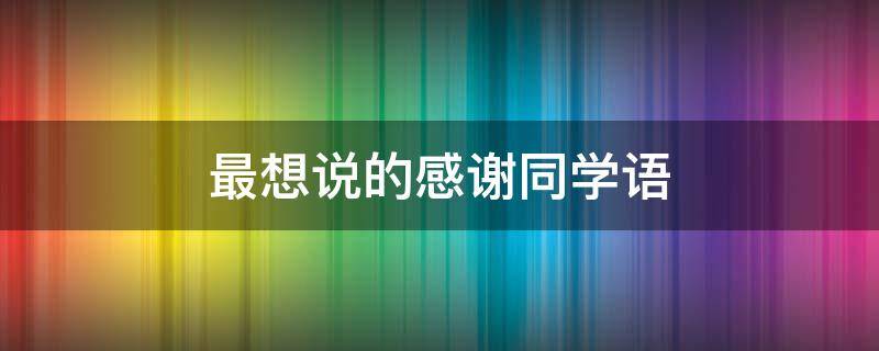 最想说的感谢同学语（最想说的感谢同学语句怎么写）