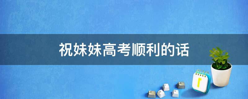 祝妹妹高考顺利的话（祝妹妹高考顺利的句子）