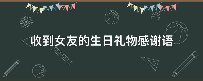 收到女友的生日礼物感谢语 收到女友的生日礼物感谢语怎么说