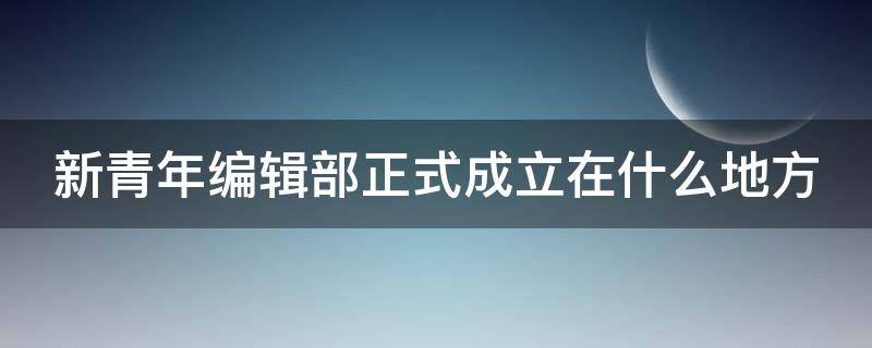 新青年编辑部正式成立在什么地方（新青年编辑部正式成立是在哪）