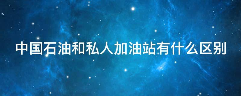 中国石油和私人加油站有什么区别 私人加油站的油毁车吗