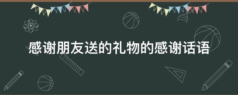 感谢朋友送的礼物的感谢话语 感谢朋友送的礼物的感谢话语简短