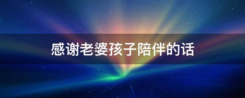 感谢老婆孩子陪伴的话 感谢老婆孩子陪伴的话语