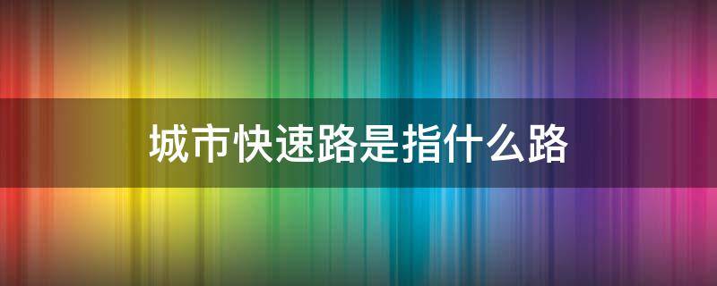 城市快速路是指什么路（城市快速路是指什么路是高速吗）