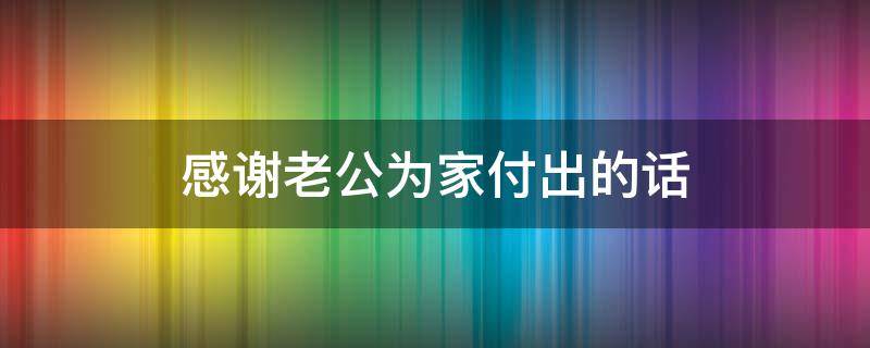 感谢老公为家付出的话（感谢老公为家付出的话简短精辟）