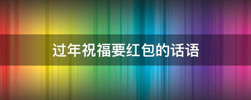 过年祝福要红包的话语 过年祝福要红包的话语怎么写