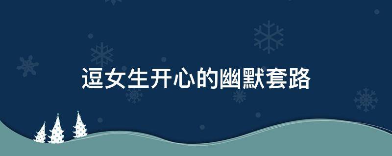 逗女生开心的幽默套路（逗女生开心的幽默套路的笑话）