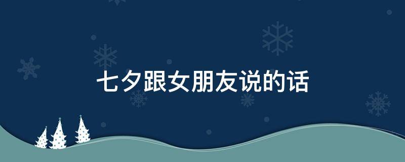 七夕跟女朋友说的话 七夕跟女朋友说的话怎么说