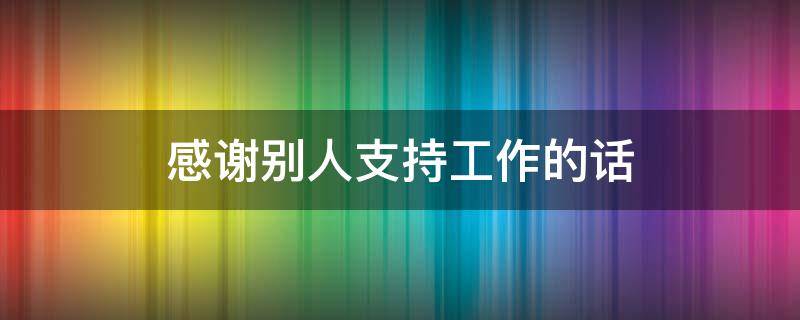 感谢别人支持工作的话（感谢别人支持工作的话怎么说）