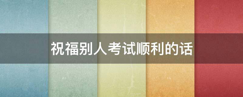 祝福别人考试顺利的话（祝福别人考试顺利的话语简短）