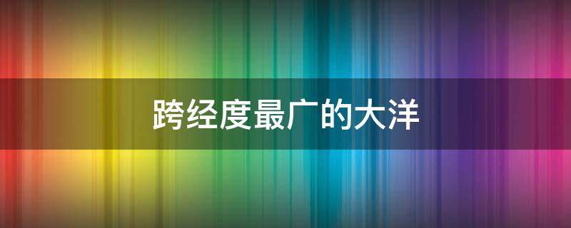 跨经度最广的大洋（跨经度最广的大洋是哪个）