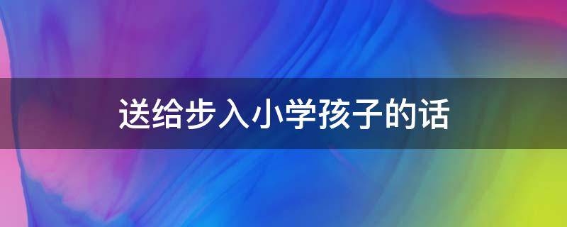 送给步入小学孩子的话（送给步入小学孩子的话简短）