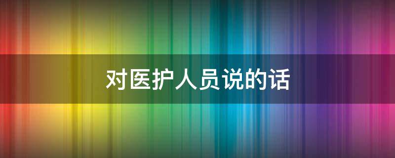 对医护人员说的话 对医护人员说的话20字
