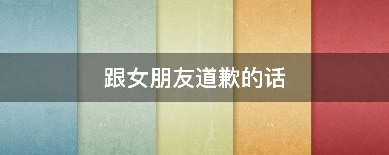跟女朋友道歉的话（跟女朋友道歉的话语）