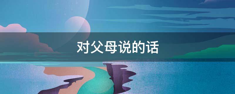 对父母说的话（对父母说的话50字）