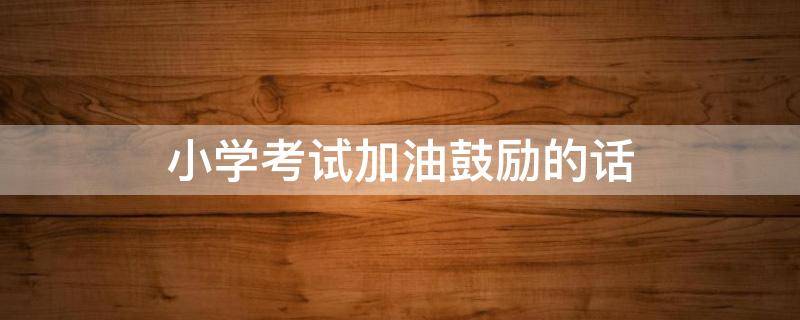 小学考试加油鼓励的话 小学考试加油鼓励的话怎么写
