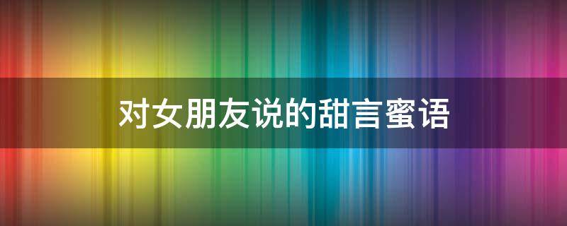 对女朋友说的甜言蜜语（对女朋友说的甜言蜜语怎么说）