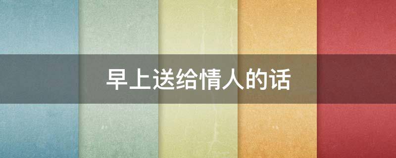 早上送给情人的话（早上送给情人的话语暖心）