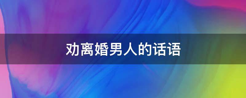 劝离婚男人的话语 劝离婚男人宽心的话