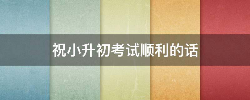 祝小升初考试顺利的话（祝小升初考试成功的祝福语）