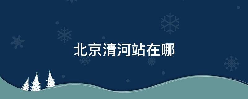 北京清河站在哪 北京清河站在哪个区