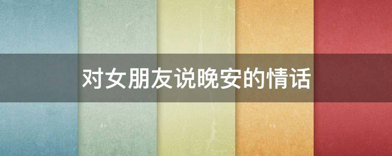 对女朋友说晚安的情话（对女朋友说晚安的情话,很甜很撩,打动人心）