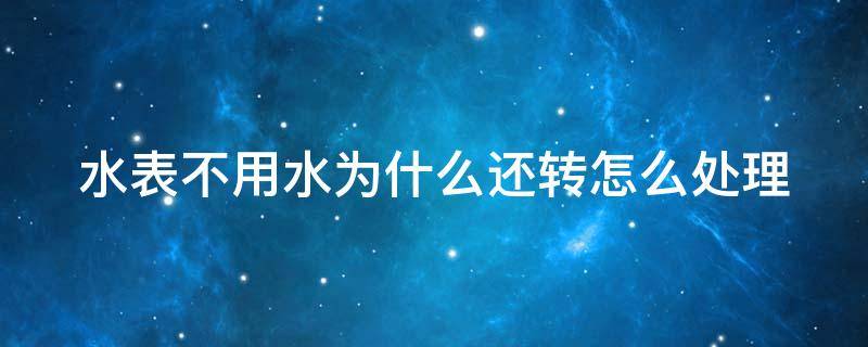 水表不用水为什么还转怎么处理（水表不用水为什么还转怎么处理找谁解决）