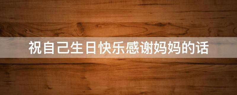 祝自己生日快乐感谢妈妈的话（祝自己生日快乐并感谢妈妈的话）