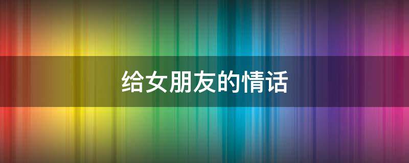 给女朋友的情话（给女朋友的情话文案）