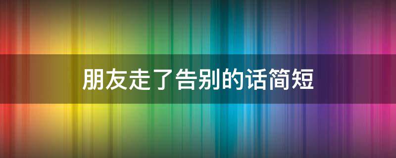 朋友走了告别的话简短（朋友走了告别的话简短四个字）
