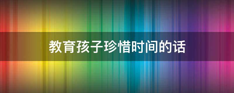 教育孩子珍惜时间的话 教育孩子珍惜时间的话语简短