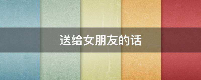 送给女朋友的话（离别时送给女朋友的话）