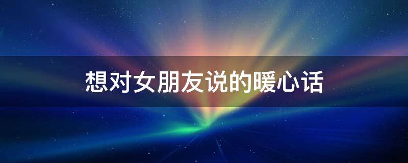 想对女朋友说的暖心话（想对女朋友说的暖心话100字）