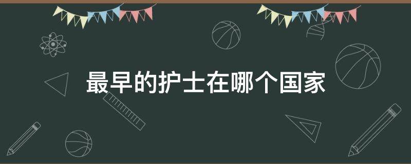 最早的护士在哪个国家（最早的护士在哪个国家出现）