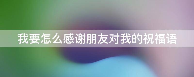 我要怎么感谢朋友对我的祝福语（感谢朋友对自己的祝福怎么说）