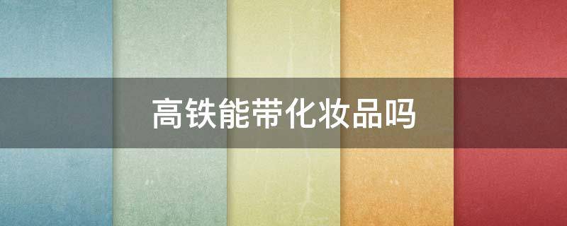 高铁能带化妆品吗 高铁可以带化妆品乳液什么的吗