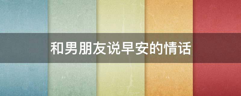 和男朋友说早安的情话（和男朋友说早安的情话短句）