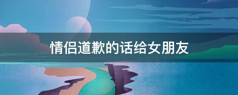 情侣道歉的话给女朋友（情侣道歉的话给女朋友犯贱的句子）