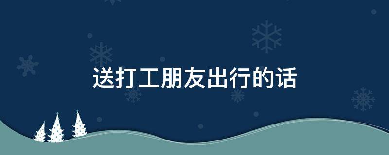 送打工朋友出行的话 送打工朋友出行的话怎么说